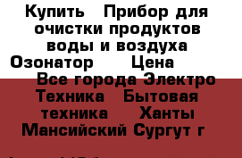 Купить : Прибор для очистки продуктов,воды и воздуха.Озонатор    › Цена ­ 26 625 - Все города Электро-Техника » Бытовая техника   . Ханты-Мансийский,Сургут г.